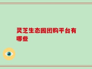 灵芝生态园团购平台有哪些