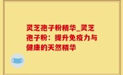 灵芝孢子粉精华_灵芝孢子粉：提升免疫力与健康的天然精华