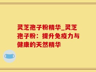 灵芝孢子粉精华_灵芝孢子粉：提升免疫力与健康的天然精华