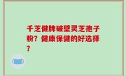 千芝健牌破壁灵芝孢子粉？健康保健的好选择？