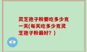 灵芝孢子粉要吃多少克一天(每天吃多少克灵芝孢子粉最好？)