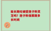能长期吃破壁孢子粉灵芝吗？孢子粉保质期多长时间