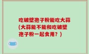 吃破壁孢子粉能吃大蒜(大蒜能不能和吃破壁孢子粉一起食用？)