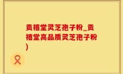 贡禧堂灵芝孢子粉_贡禧堂高品质灵芝孢子粉)