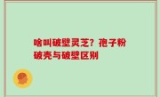 啥叫破壁灵芝？孢子粉破壳与破壁区别