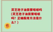 灵芝孢子油需要咀嚼吗(灵芝孢子油需要咀嚼吗？正确服用方法是什么？)