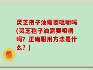 灵芝孢子油需要咀嚼吗(灵芝孢子油需要咀嚼吗？正确服用方法是什么？)