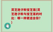 灵芝孢子粉宝芝莲(灵芝孢子粉与宝芝莲的对比：哪一种更适合你？)