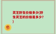 灵芝野生价格多少(野生灵芝的价格是多少？)