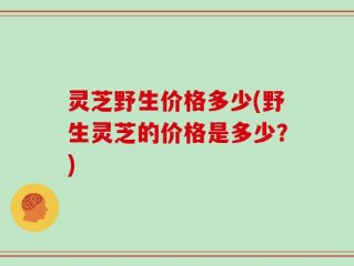 灵芝野生价格多少(野生灵芝的价格是多少？)