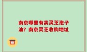 南京哪里有卖灵芝孢子油？南京灵芝收购地址