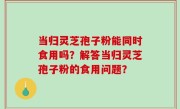 当归灵芝孢子粉能同时食用吗？解答当归灵芝孢子粉的食用问题？