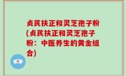 贞芪扶正和灵芝孢子粉(贞芪扶正和灵芝孢子粉：中医养生的黄金组合)