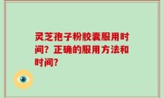 灵芝孢子粉胶囊服用时间？正确的服用方法和时间？