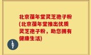 北京葆年堂灵芝孢子粉(北京葆年堂推出优质灵芝孢子粉，助您拥有健康生活)