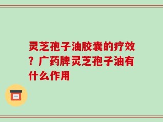 灵芝孢子油胶囊的疗效？广药牌灵芝孢子油有什么作用