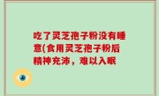 吃了灵芝孢子粉没有睡意(食用灵芝孢子粉后精神充沛，难以入眠
