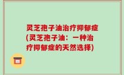 灵芝孢子油治疗抑郁症(灵芝孢子油：一种治疗抑郁症的天然选择)