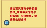康宝莱灵芝孢子粉胶囊价格_康宝莱灵芝孢子粉胶囊：价格优惠，健康养生新选择