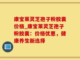 康宝莱灵芝孢子粉胶囊价格_康宝莱灵芝孢子粉胶囊：价格优惠，健康养生新选择