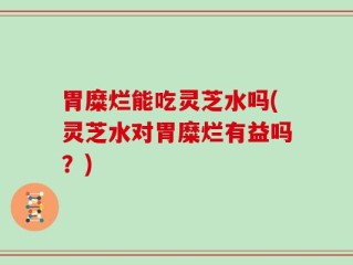 胃糜烂能吃灵芝水吗(灵芝水对胃糜烂有益吗？)