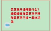 灵芝孢子油搭配什么？蜂胶蜂蜜加灵芝孢子粉加灵芝孢子油一起吃功效