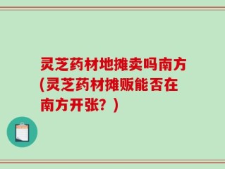灵芝药材地摊卖吗南方(灵芝药材摊贩能否在南方开张？)