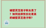 破壁灵芝孢子粉太贵了？如何选择性价比更高的破壁灵芝孢子粉？
