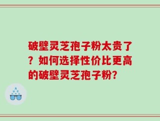 破壁灵芝孢子粉太贵了？如何选择性价比更高的破壁灵芝孢子粉？