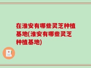 在淮安有哪些灵芝种植基地(淮安有哪些灵芝种植基地)