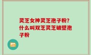 灵芝女神灵芝孢子粉？什么叫双芝灵芝破壁孢子粉
