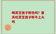 喝灵芝孢子粉热吗？夏天吃灵芝孢子粉不上火吗