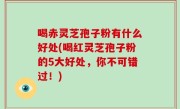 喝赤灵芝孢子粉有什么好处(喝红灵芝孢子粉的5大好处，你不可错过！)