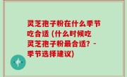 灵芝孢子粉在什么季节吃合适 (什么时候吃灵芝孢子粉最合适？-季节选择建议)