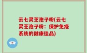 云七灵芝孢子粉(云七灵芝孢子粉：保护免疫系统的健康佳品)