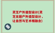 灵芝户外造型设计(灵芝主题户外造型设计，让自然与艺术相融合)