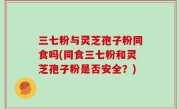 三七粉与灵芝孢子粉同食吗(同食三七粉和灵芝孢子粉是否安全？)