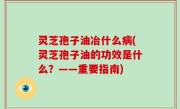 灵芝孢子油冶什么病(灵芝孢子油的功效是什么？——重要指南)