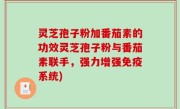 灵芝孢子粉加番茄素的功效灵芝孢子粉与番茄素联手，强力增强免疫系统)