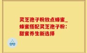 灵芝孢子粉放点蜂蜜_蜂蜜搭配灵芝孢子粉：甜蜜养生新选择