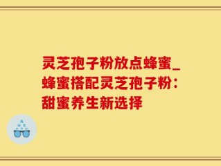 灵芝孢子粉放点蜂蜜_蜂蜜搭配灵芝孢子粉：甜蜜养生新选择