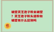 破壁灵芝孢子粉未破壁？灵芝孢子粉头道粉和破壁有什么区别吗