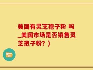 美国有灵芝孢子粉 吗_美国市场是否销售灵芝孢子粉？)