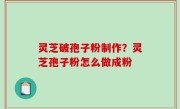 灵芝破孢子粉制作？灵芝孢子粉怎么做成粉