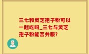 三七和灵芝孢子粉可以一起吃吗_三七与灵芝孢子粉能否共服？