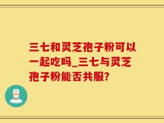 三七和灵芝孢子粉可以一起吃吗_三七与灵芝孢子粉能否共服？