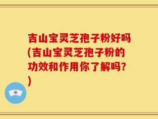 吉山宝灵芝孢子粉好吗(吉山宝灵芝孢子粉的功效和作用你了解吗？)