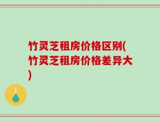 竹灵芝租房价格区别(竹灵芝租房价格差异大)