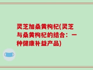 灵芝加桑黄枸杞(灵芝与桑黄枸杞的结合：一种健康补益产品)
