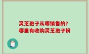 灵芝孢子从哪销售的？哪里有收购灵芝孢子粉
